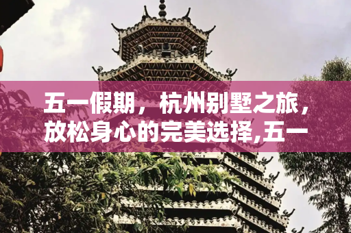 五一假期，杭州别墅之旅，放松身心的完美选择,五一放假去杭州入住这几个别墅放松一下