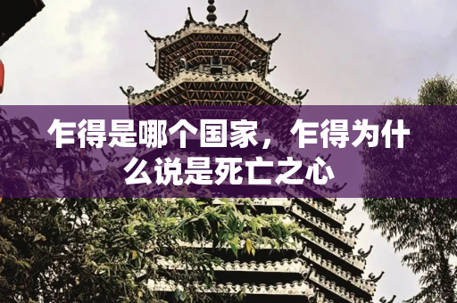 乍得是哪个国家，乍得为什么说是死亡之心