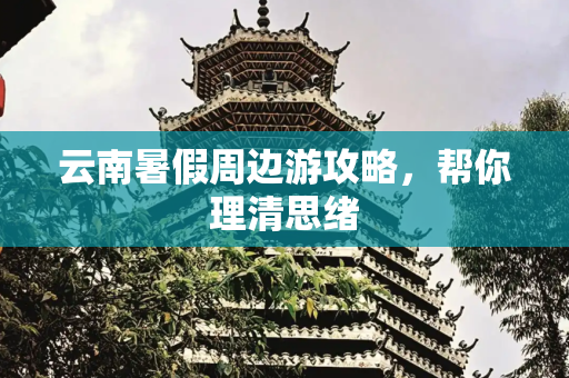 云南暑假周边游攻略，帮你理清思绪