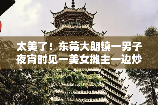 太美了！东莞大朗镇一男子夜宵时见一美女摊主一边炒粉一边跳舞