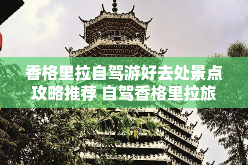 香格里拉自驾游好去处景点攻略推荐 自驾香格里拉旅游攻略必去景点