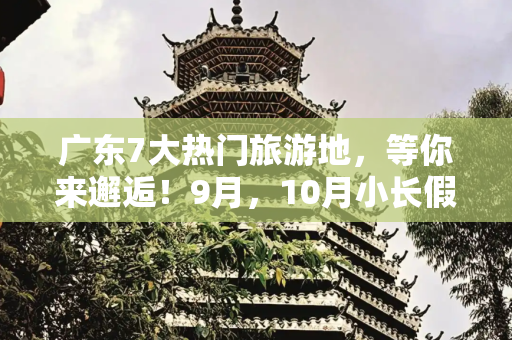 广东7大热门旅游地，等你来邂逅！9月，10月小长假即将来临！想去玩却怕人挤人