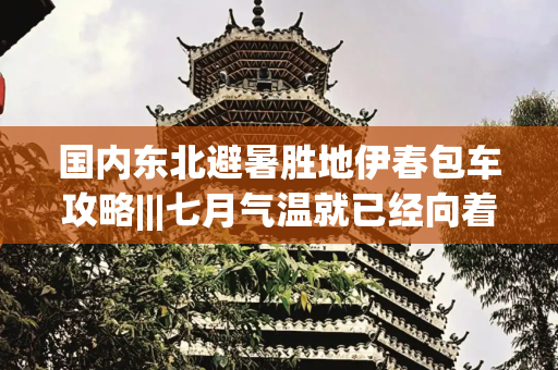 国内东北避暑胜地伊春包车攻略|||七月气温就已经向着40度飙升了