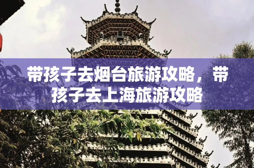 带孩子去烟台旅游攻略，带孩子去上海旅游攻略