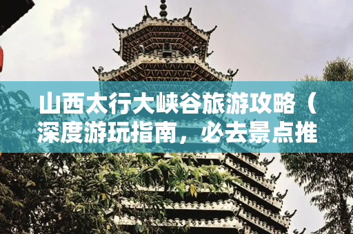 山西太行大峡谷旅游攻略（深度游玩指南，必去景点推荐）