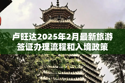 卢旺达2025年2月最新旅游签证办理流程和入境政策