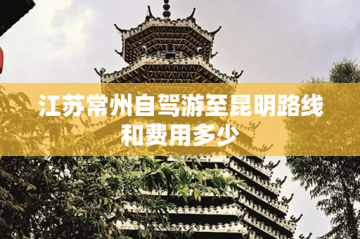 江苏常州自驾游至昆明路线和费用多少