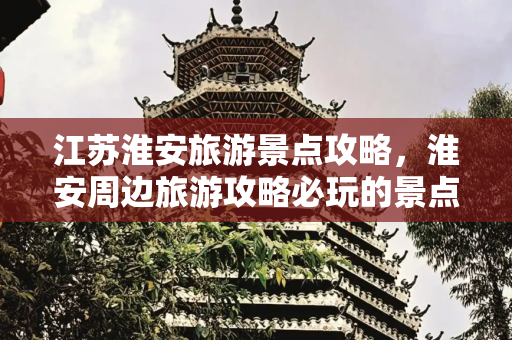 江苏淮安旅游景点攻略，淮安周边旅游攻略必玩的景点