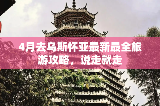 4月去乌斯怀亚最新最全旅游攻略，说走就走