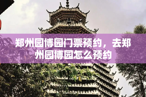 郑州园博园门票预约，去郑州园博园怎么预约