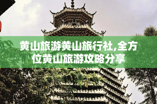 黄山旅游黄山旅行社,全方位黄山旅游攻略分享