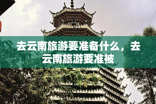 去云南旅游要准备什么，去云南旅游要准被