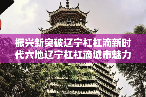 振兴新突破辽宁杠杠滴新时代六地辽宁杠杠滴城市魅力多元呈现