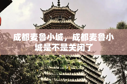 成都麦鲁小城，成都麦鲁小城是不是关闭了