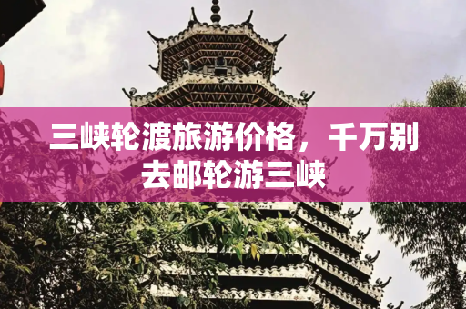 三峡轮渡旅游价格，千万别去邮轮游三峡