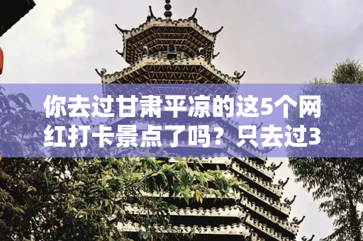 你去过甘肃平凉的这5个网红打卡景点了吗？只去过3个算不算够牛？