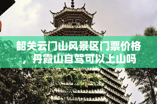 韶关云门山风景区门票价格，丹霞山自驾可以上山吗