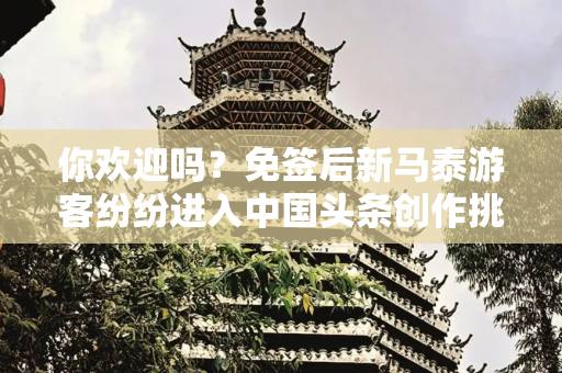 你欢迎吗？免签后新马泰游客纷纷进入中国头条创作挑战赛在头条看见彼此