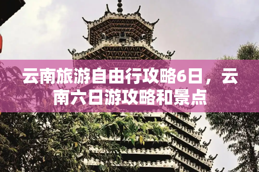 云南旅游自由行攻略6日，云南六日游攻略和景点