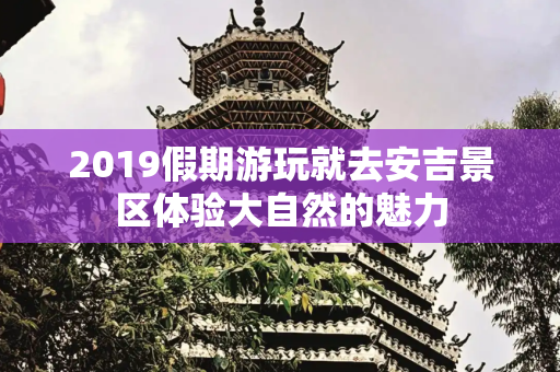 2019假期游玩就去安吉景区体验大自然的魅力