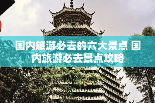 国内旅游必去的六大景点 国内旅游必去景点攻略