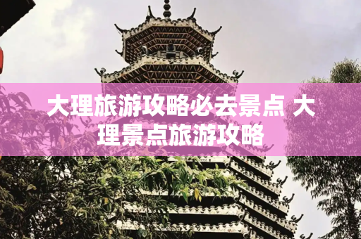 大理旅游攻略必去景点 大理景点旅游攻略