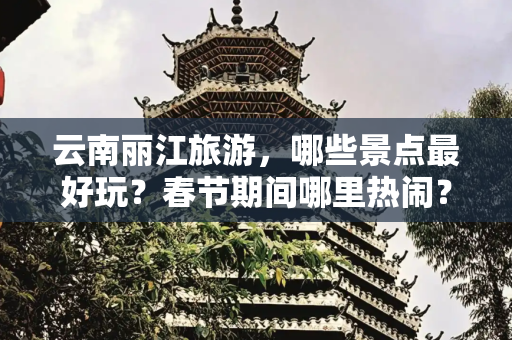 云南丽江旅游，哪些景点最好玩？春节期间哪里热闹？有哪些不太火但值得一看的景点呢？