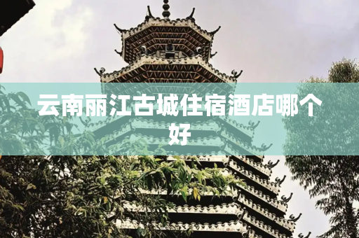 云南丽江古城住宿酒店哪个好