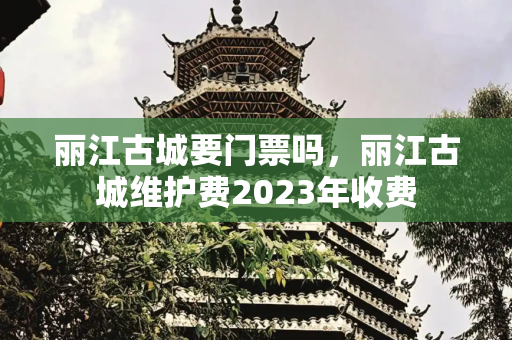 丽江古城要门票吗，丽江古城维护费2023年收费