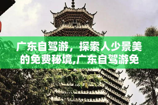 广东自驾游，探索人少景美的免费秘境,广东自驾游免费人少