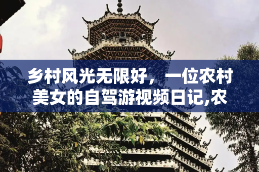 乡村风光无限好，一位农村美女的自驾游视频日记,农村美女自驾游视频