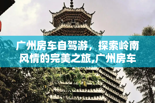广州房车自驾游，探索岭南风情的完美之旅,广州房车自驾游景点