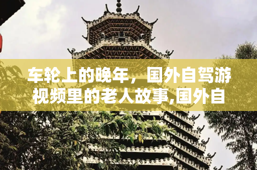 车轮上的晚年，国外自驾游视频里的老人故事,国外自驾游视频老人