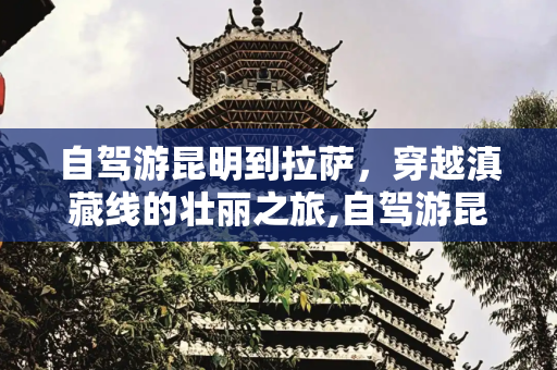 自驾游昆明到拉萨，穿越滇藏线的壮丽之旅,自驾游昆明到拉萨