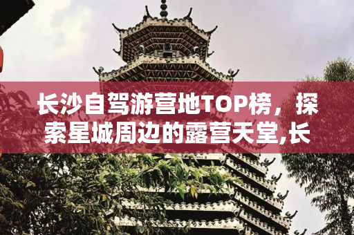 长沙自驾游营地TOP榜，探索星城周边的露营天堂,长沙自驾游营地排名