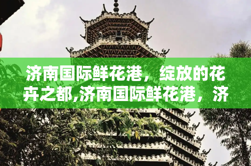 济南国际鲜花港，绽放的花卉之都,济南国际鲜花港，济南国际鲜花港还营业吗