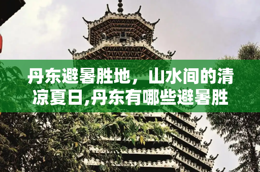 丹东避暑胜地，山水间的清凉夏日,丹东有哪些避暑胜地？山水如何？有哪些好玩的项目？