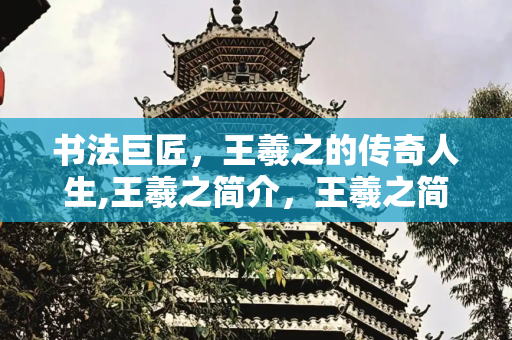 书法巨匠，王羲之的传奇人生,王羲之简介，王羲之简短小故事50字