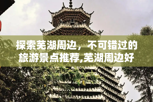 探索芜湖周边，不可错过的旅游景点推荐,芜湖周边好玩的旅游景点推荐