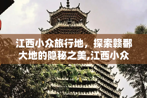 江西小众旅行地，探索赣鄱大地的隐秘之美,江西小众旅行地