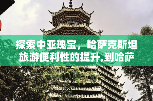 探索中亚瑰宝，哈萨克斯坦旅游便利性的提升,到哈萨克斯坦旅游方便了
