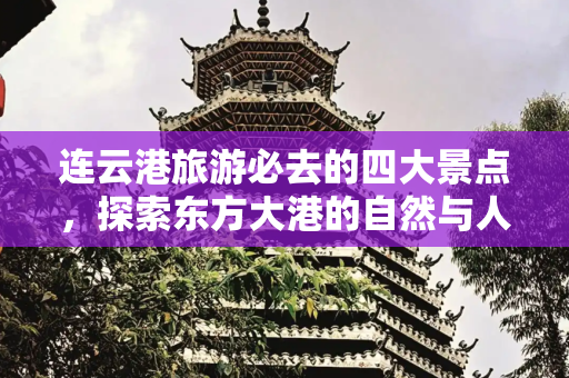 连云港旅游必去的四大景点，探索东方大港的自然与人文之美,到连云港旅游逛这4个景点