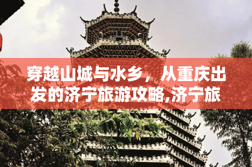 穿越山城与水乡，从重庆出发的济宁旅游攻略,济宁旅游攻略重庆路线