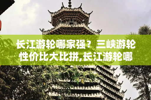 长江游轮哪家强？三峡游轮性价比大比拼,长江游轮哪个最好，三峡游轮哪个船性价比高