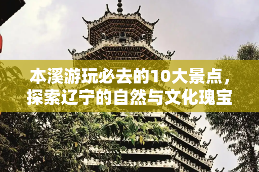 本溪游玩必去的10大景点，探索辽宁的自然与文化瑰宝,本溪游玩必去10大景点