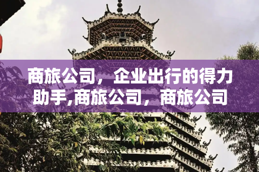 商旅公司，企业出行的得力助手,商旅公司，商旅公司是干嘛的
