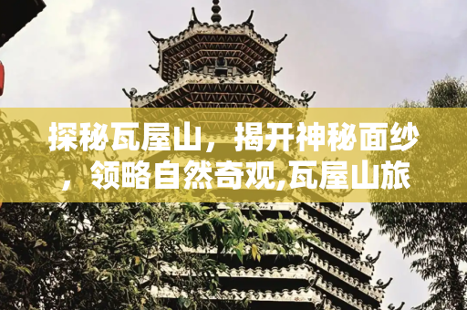探秘瓦屋山，揭开神秘面纱，领略自然奇观,瓦屋山旅游，瓦屋山景区主要景点