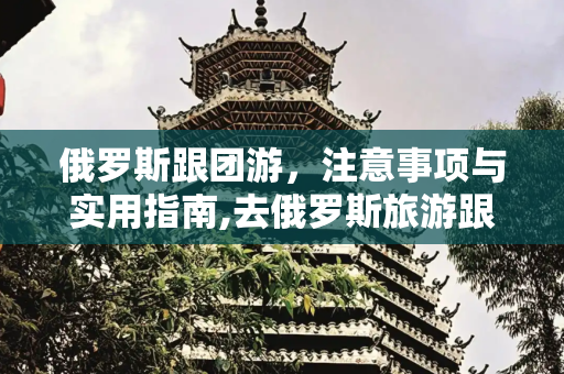俄罗斯跟团游，注意事项与实用指南,去俄罗斯旅游跟团要注意什么
