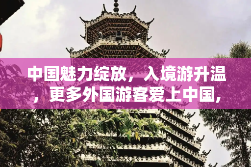 中国魅力绽放，入境游升温，更多外国游客爱上中国,入境游升温更多外国游客爱上中国