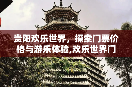 贵阳欢乐世界，探索门票价格与游乐体验,欢乐世界门票多少钱，贵阳欢乐世界门票多少钱
